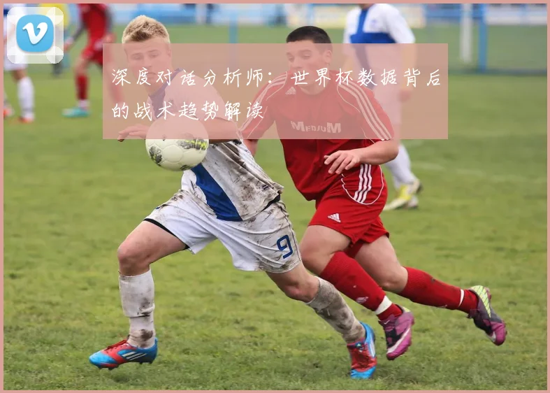 深度对话分析师:世界杯数据背后的战术趋势解读