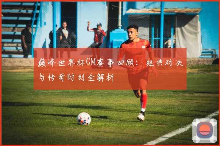巅峰世界杯GM赛事回顾:经典对决与传奇时刻全解析