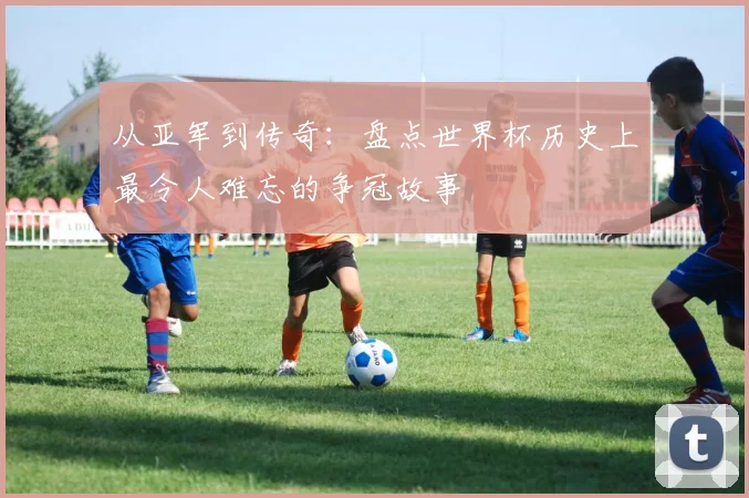 从亚军到传奇：盘点世界杯历史上最令人难忘的争冠故事