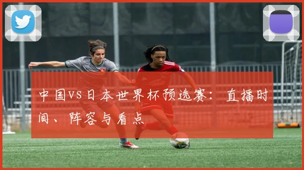中国vs日本世界杯预选赛:直播时间、阵容与看点