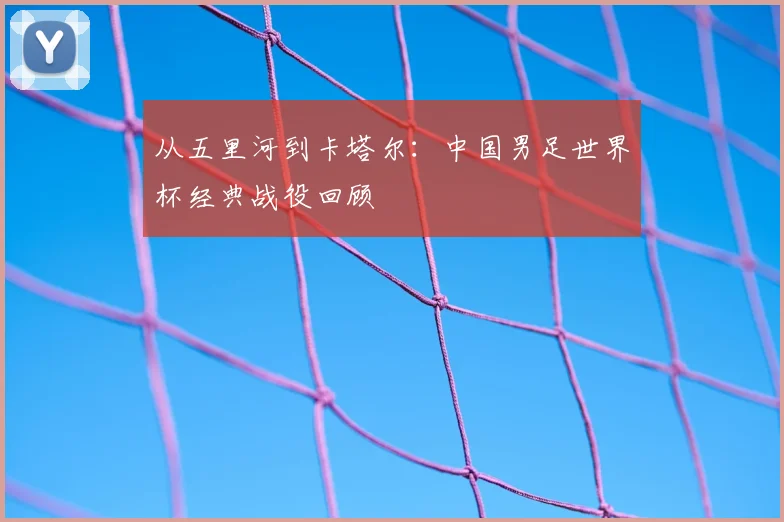 从五里河到卡塔尔:中国男足世界杯经典战役回顾