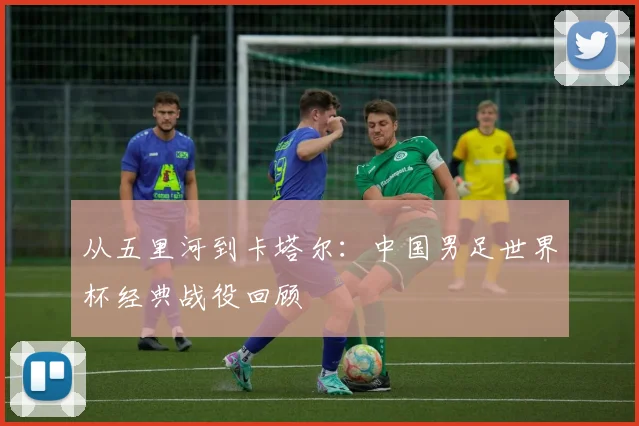 从五里河到卡塔尔:中国男足世界杯经典战役回顾