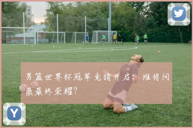 男篮世界杯冠军竞猜开启:谁将问鼎最终荣耀?