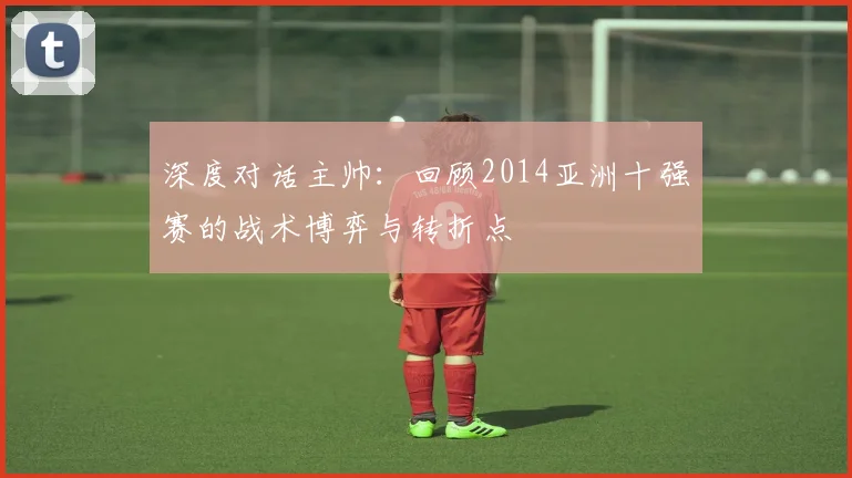 深度对话主帅:回顾2014亚洲十强赛的战术博弈与转折点
