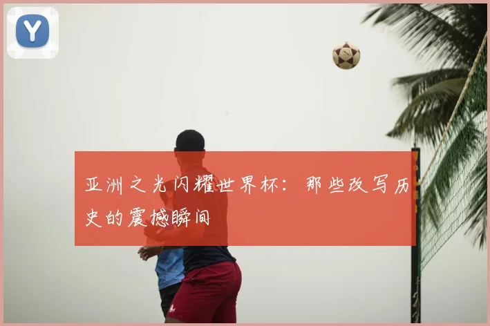 亚洲之光闪耀世界杯:那些改写历史的震撼瞬间