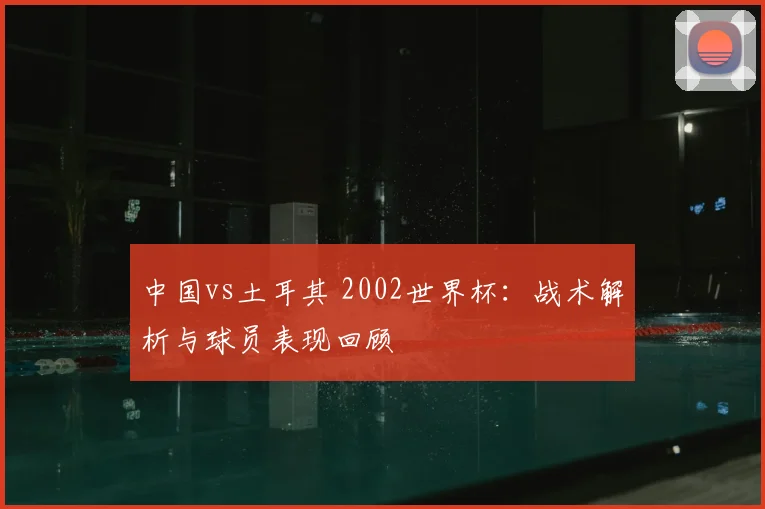 中国vs土耳其 2002世界杯:战术解析与球员表现回顾