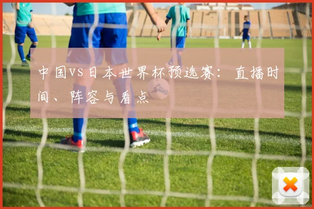中国vs日本世界杯预选赛:直播时间、阵容与看点