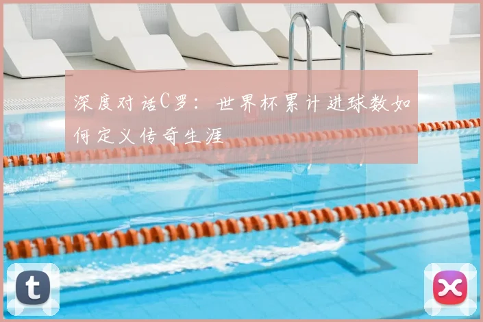 深度对话C罗:世界杯累计进球数如何定义传奇生涯
