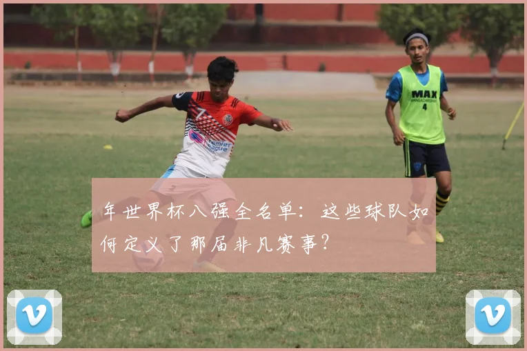 年世界杯八强全名单：这些球队如何定义了那届非凡赛事？