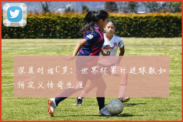深度对话C罗:世界杯累计进球数如何定义传奇生涯
