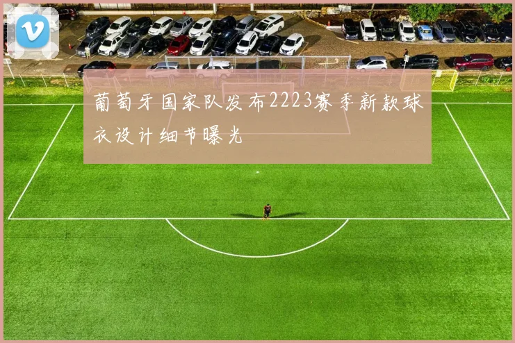 葡萄牙国家队发布2223赛季新款球衣设计细节曝光